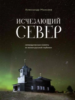 Исчезающий Север. Непридуманные сюжеты из жизни русской глубинки, Александр Моисеев