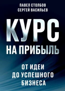 Курс на прибыль. От идеи до успешного бизнеса Павел Столбов и Сергей Васильев