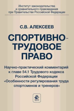 Спортивно-трудовое право. Научно-практический комментарий к главе 54.1 Трудового кодекса Российской Федерации «Особенности регулирования труда спортсменов и тренеров», Сергей Алексеев