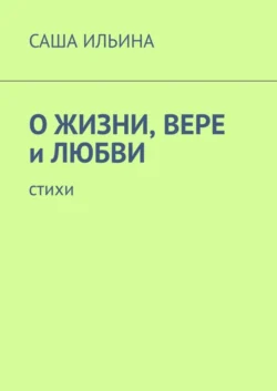 О жизни, вере и любви. Стихи, Саша Ильина