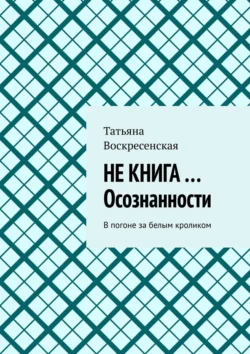 НЕ КНИГА …Осознанности. В погоне за белым кроликом, Татьяна Воскресенская