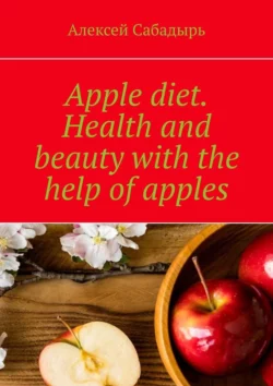 Apple diet. Health and beauty with the help of apples Алексей Сабадырь