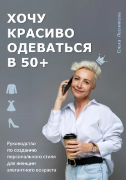 Хочу красиво одеваться в 50+. Руководство по созданию персонального стиля для женщин элегантного возраста, Ольга Лесникова