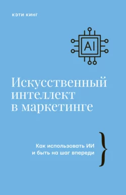 Искусственный интеллект в маркетинге. Как использовать ИИ и быть на шаг впереди, Кэти Кинг