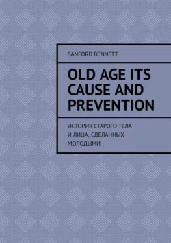 Old age its cause and prevention. История старого тела и лица, сделанных молодыми, Sanford Bennett