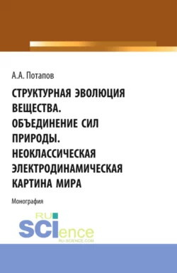 Структурная эволюция вещества. Объединение сил природы. Неоклассическая электродинамическая картина мира. (Аспирантура  Бакалавриат  Магистратура). Монография. Алексей Потапов