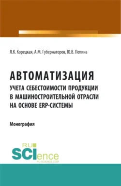 Автоматизация учета себестоимости продукции в машиностроительной отрасли на основе ERP – системы. (Аспирантура  Бакалавриат  Магистратура). Монография. Алексей Губернаторов и Людмила Корецкая