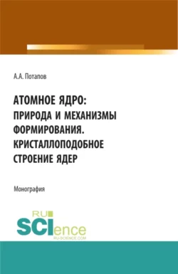 Атомное ядро: природа и механизмы формирования. Кристаллоподобное строение ядер. (Аспирантура, Бакалавриат, Магистратура). Монография., Алексей Потапов