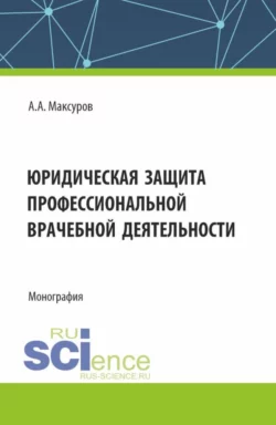 Юридическая защита профессиональной врачебной деятельности. (Аспирантура, Бакалавриат, Магистратура). Монография., Алексей Максуров