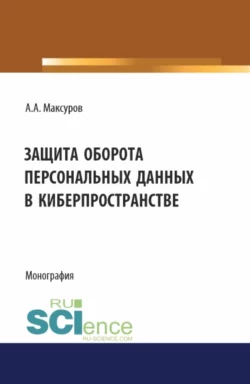 Защита оборота персональных данных в киберпространстве. (Аспирантура, Бакалавриат, Магистратура). Монография., Алексей Максуров