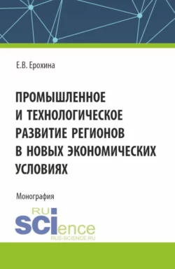 Промышленное и технологическое развитие регионов в новых экономических условиях. (Аспирантура  Бакалавриат  Магистратура). Монография. Елена Ерохина