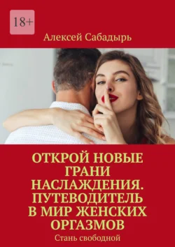 Открой новые грани наслаждения. Путеводитель в мир женских оргазмов. Стань свободной, Алексей Сабадырь