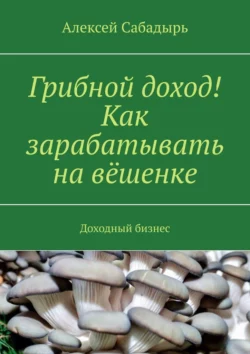 Грибной доход! Как зарабатывать на вёшенке. Доходный бизнес, Алексей Сабадырь