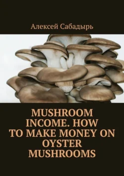 Mushroom Income. How to Make Money on Oyster Mushrooms, Алексей Сабадырь