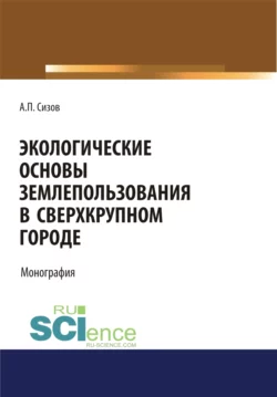 Экологические основы землепользования в сверхкрупном городе. (Аспирантура, Бакалавриат, Магистратура). Монография., Александр Сизов