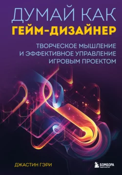 Думай как гейм-дизайнер. Творческое мышление и эффективное управление игровым проектом, Джастин Гэри