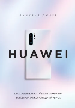 HUAWEI. Как маленькая китайская компания завоевала международный рынок Винсент Дюкре