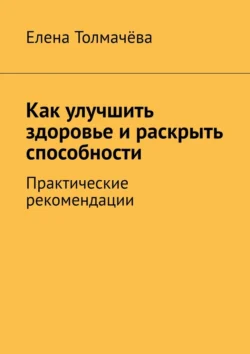 Как улучшить здоровье и раскрыть способности. Практические рекомендации, Елена Толмачёва