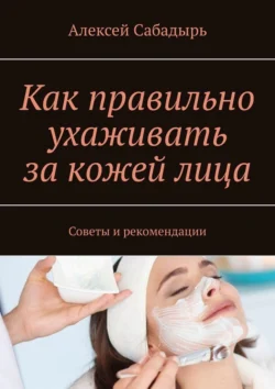 Как правильно ухаживать за кожей лица. Советы и рекомендации, Алексей Сабадырь