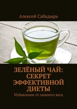 Зелёный чай: секрет эффективной диеты. Избавление от лишнего веса, Алексей Сабадырь