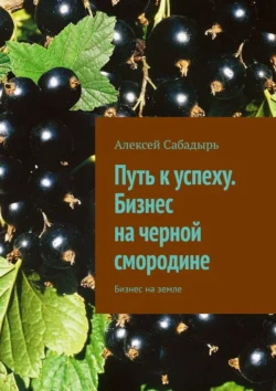 Путь к успеху. Бизнес на черной смородине. Бизнес на земле, Алексей Сабадырь