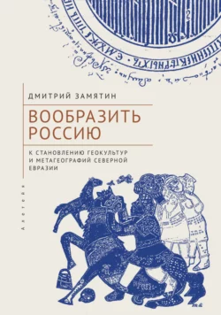 Вообразить Россию. К становлению геокультур и метагеографий Северной Евразии, Дмитрий Замятин