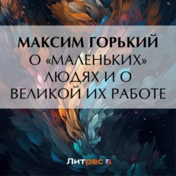 О «маленьких» людях и о великой их работе Максим Горький