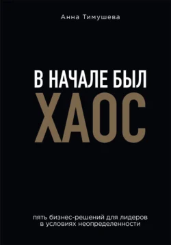 В начале был хаос. Пять бизнес-решений для лидеров в условиях неопределенности, Анна Тимушева