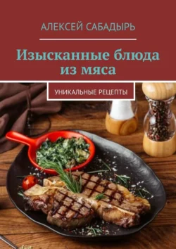 Изысканные блюда из мяса. Уникальные рецепты, Алексей Сабадырь