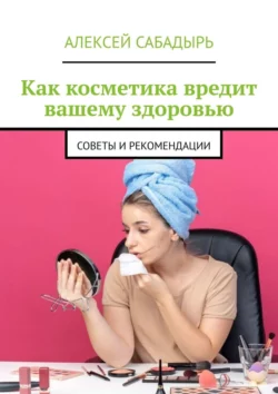 Как косметика вредит вашему здоровью. Советы и рекомендации, Алексей Сабадырь