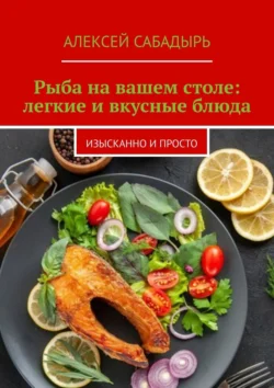 Рыба на вашем столе: легкие и вкусные блюда. Изысканно и просто Алексей Сабадырь