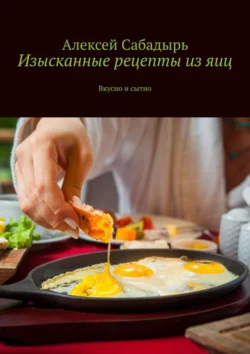 Изысканные рецепты из яиц. Вкусно и сытно, Алексей Сабадырь