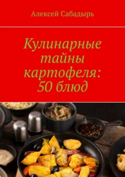 Кулинарные тайны картофеля: 50 блюд, Алексей Сабадырь