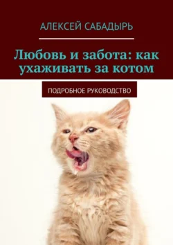 Любовь и забота: как ухаживать за котом. Подробное руководство, Алексей Сабадырь