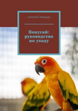 Попугай: руководство по уходу, Алексей Сабадырь