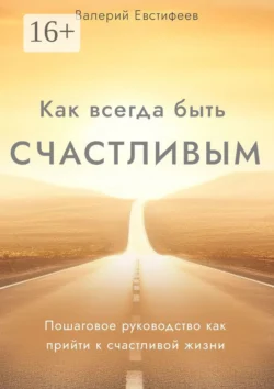 Как всегда быть счастливым. Пошаговое руководство как прийти к счастливой жизни, Валерий Евстифеев