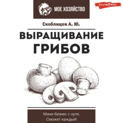 Выращивание грибов. Мини-бизнес с нуля, Алексей Скоблицов