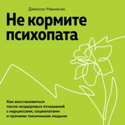 Не кормите психопата. Как восстановиться после нездоровых отношений с нарциссами, социопатами и прочими токсичными людьми, Джексон Маккензи