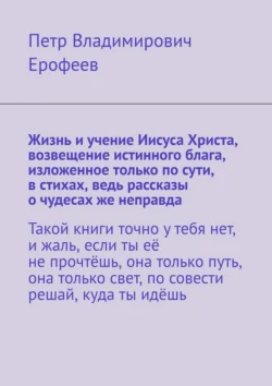 Жизнь и учение Иисуса Христа, возвещение истинного блага, изложенное только по сути, в стихах, ведь рассказы о чудесах же неправда, Петр Ерофеев