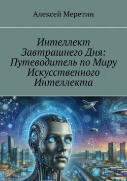 Интеллект завтрашнего дня: Путеводитель по миру искусственного интеллекта, Алексей Меретин