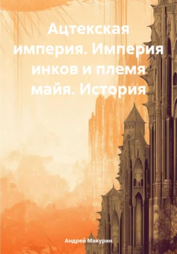 Ацтекская империя. Империя инков и племя майя. История, Андрей Макурин