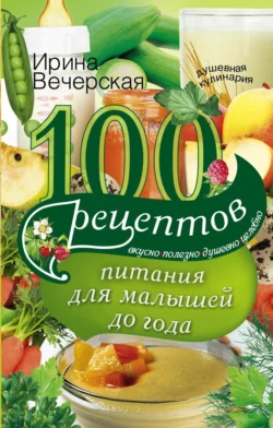 100 рецептов питания для малышей до года. Вкусно, полезно, душевно, целебно, Ирина Вечерская