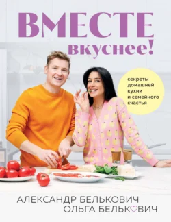 Вместе вкуснее! Секреты домашней кухни и семейного счастья, Александр Белькович