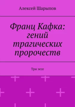 Франц Кафка: гений трагических пророчеств. Три эссе, Алексей Шарыпов