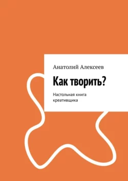 Как творить? Настольная книга креативщика Анатолий Алексеев