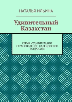 Удивительный Казахстан. Серия «Удивительное страноведение. Калейдоскоп вопросов», Наталья Ильина