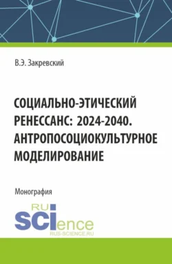 Социально-этический Ренессанс:2024-2040. Антропосоциокультурное моделирование. (Аспирантура  Бакалавриат  Магистратура). Монография. Владимир Закревский