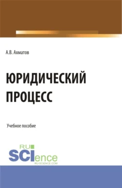 Юридический процесс. (Аспирантура, Бакалавриат, Магистратура, Специалитет). Учебное пособие., Алексей Ахматов