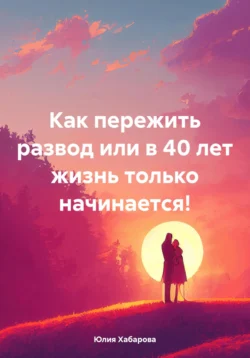 Как пережить развод или в 40 лет жизнь только начинается!, Юлия Хабарова