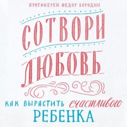 Сотвори любовь. Как вырастить счастливого ребенка, Федор Бородин